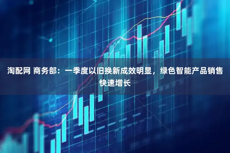 淘配网 商务部：一季度以旧换新成效明显，绿色智能产品销售快速增长