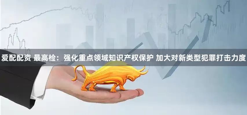 爱配配资 最高检：强化重点领域知识产权保护 加大对新类型犯罪打击力度