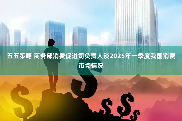 五五策略 商务部消费促进司负责人谈2025年一季度我国消费市场情况