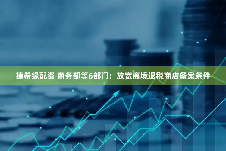 捷希缘配资 商务部等6部门：放宽离境退税商店备案条件