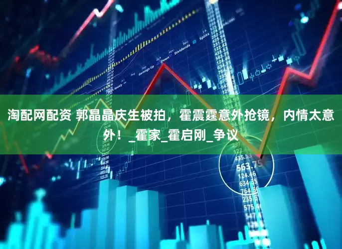 淘配网配资 郭晶晶庆生被拍，霍震霆意外抢镜，内情太意外！_霍家_霍启刚_争议
