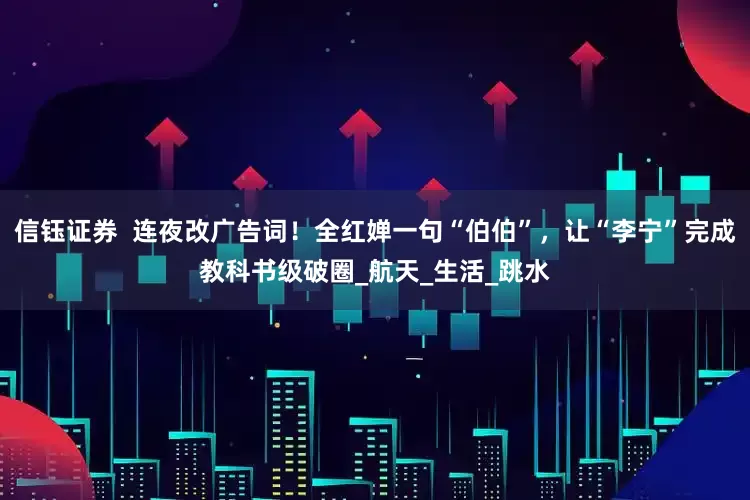 信钰证券  连夜改广告词！全红婵一句“伯伯”，让“李宁”完成教科书级破圈_航天_生活_跳水