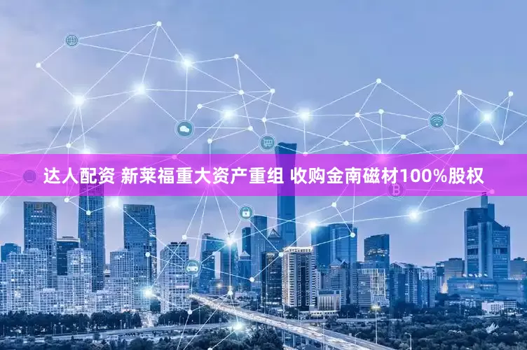 达人配资 新莱福重大资产重组 收购金南磁材100%股权