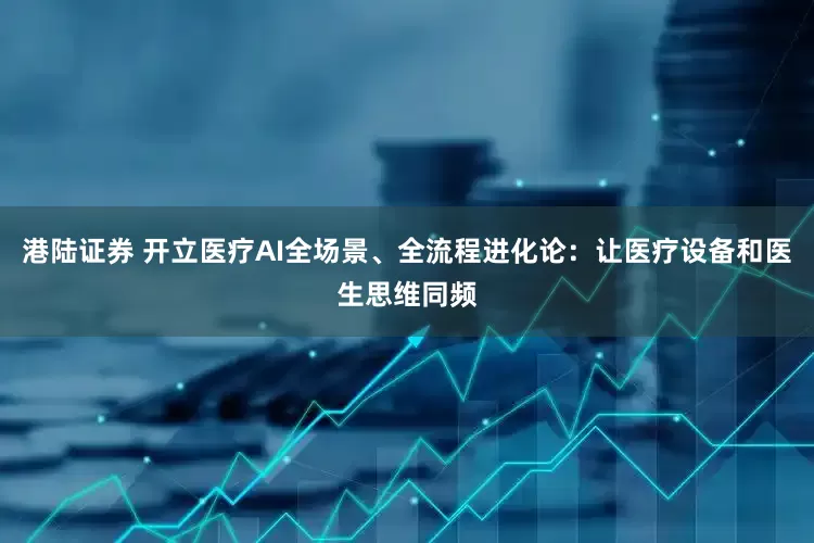 港陆证券 开立医疗AI全场景、全流程进化论：让医疗设备和医生思维同频