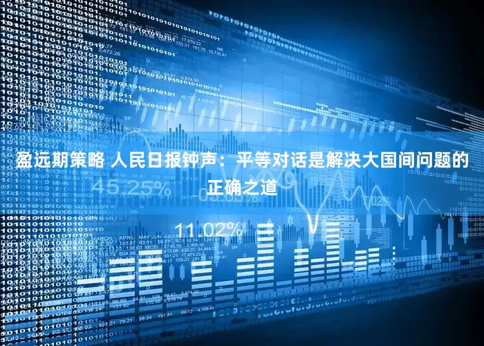 盈远期策略 人民日报钟声：平等对话是解决大国间问题的正确之道