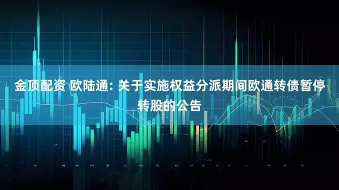 金顶配资 欧陆通: 关于实施权益分派期间欧通转债暂停转股的公告