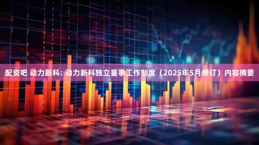 配资吧 动力新科: 动力新科独立董事工作制度（2025年5月修订）内容摘要