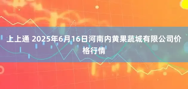 上上通 2025年6月16日河南内黄果蔬城有限公司价格行情