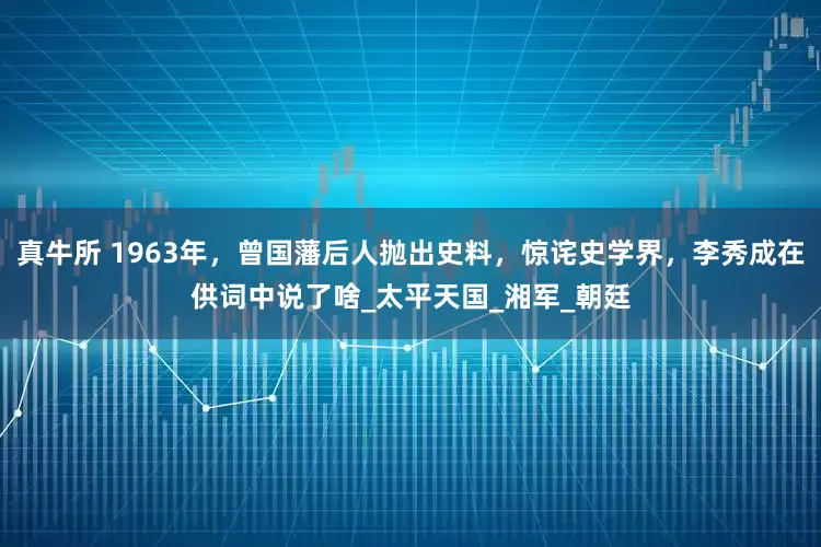 真牛所 1963年，曾国藩后人抛出史料，惊诧史学界，李秀成在供词中说了啥_太平天国_湘军_朝廷