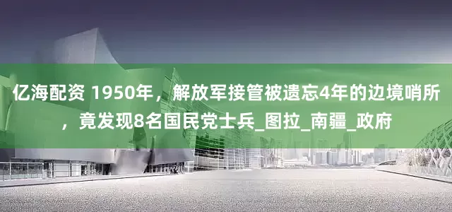 亿海配资 1950年，解放军接管被遗忘4年的边境哨所，竟发现8名国民党士兵_图拉_南疆_政府