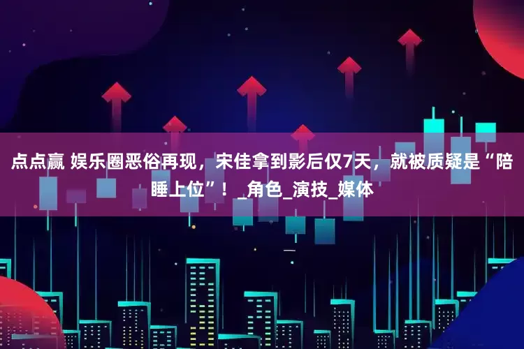 点点赢 娱乐圈恶俗再现，宋佳拿到影后仅7天，就被质疑是“陪睡上位”！_角色_演技_媒体