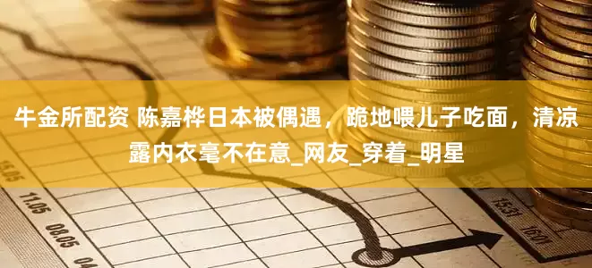 牛金所配资 陈嘉桦日本被偶遇，跪地喂儿子吃面，清凉露内衣毫不在意_网友_穿着_明星