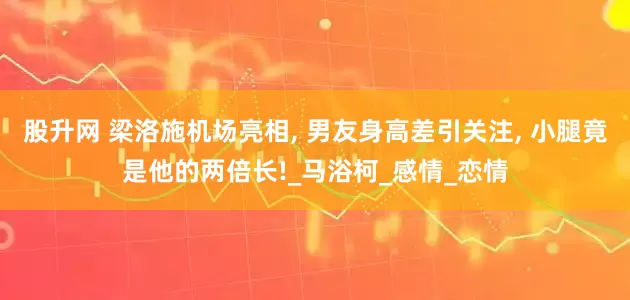 股升网 梁洛施机场亮相, 男友身高差引关注, 小腿竟是他的两倍长!_马浴柯_感情_恋情