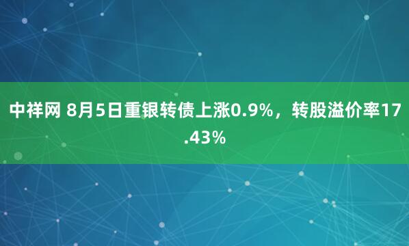 中祥网 8月5日重银转债上涨0.9%，转股溢价率17.43%