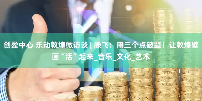 创盈中心 乐动敦煌微访谈 | 滕飞：用三个点破题！让敦煌壁画“活”起来_音乐_文化_艺术
