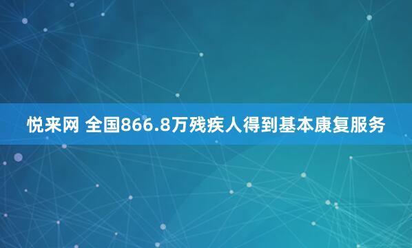 悦来网 全国866.8万残疾人得到基本康复服务
