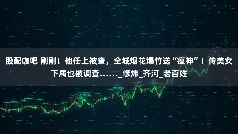 股配咖吧 刚刚！他任上被查，全城烟花爆竹送“瘟神”！传美女下属也被调查……_修炜_齐河_老百姓