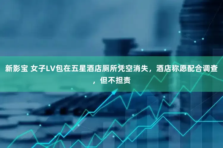 新影宝 女子LV包在五星酒店厕所凭空消失，酒店称愿配合调查，但不担责