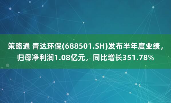 策略通 青达环保(688501.SH)发布半年度业绩，归母净利润1.08亿元，同比增长351.78%