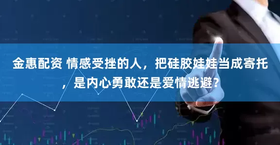 金惠配资 情感受挫的人，把硅胶娃娃当成寄托，是内心勇敢还是爱情逃避？