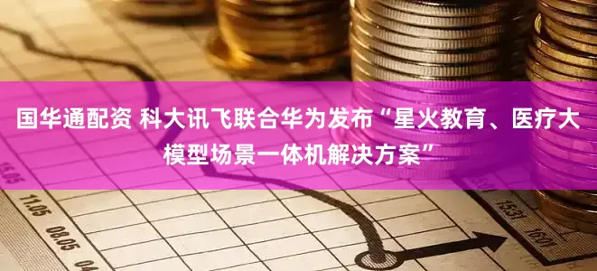 国华通配资 科大讯飞联合华为发布“星火教育、医疗大模型场景一体机解决方案”