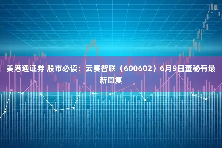 美港通证券 股市必读：云赛智联（600602）6月9日董秘有最新回复