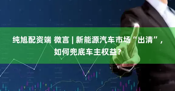纯旭配资端 微言 | 新能源汽车市场“出清”，如何兜底车主权益？