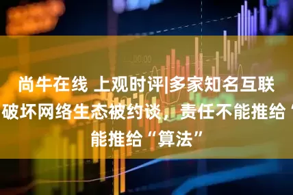 尚牛在线 上观时评|多家知名互联网平台破坏网络生态被约谈，责任不能推给“算法”