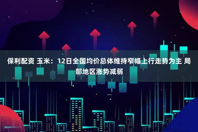 保利配资 玉米：12日全国均价总体维持窄幅上行走势为主 局部地区涨势减弱