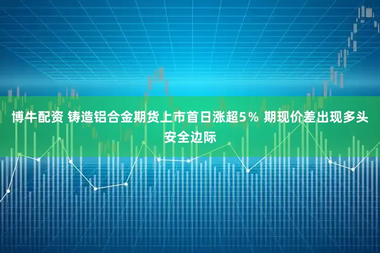 博牛配资 铸造铝合金期货上市首日涨超5％ 期现价差出现多头安全边际