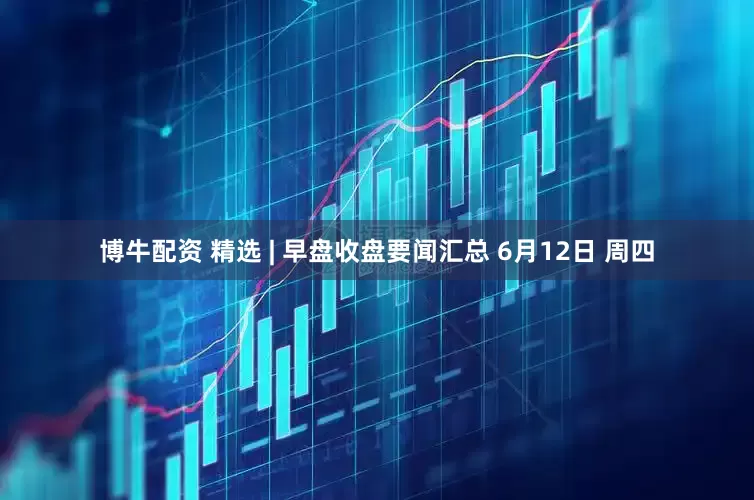 博牛配资 精选 | 早盘收盘要闻汇总 6月12日 周四