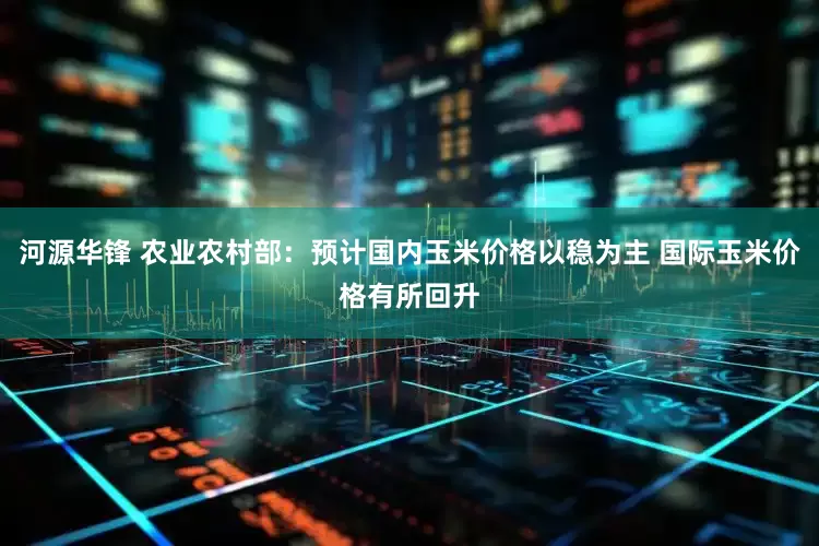 河源华锋 农业农村部：预计国内玉米价格以稳为主 国际玉米价格有所回升