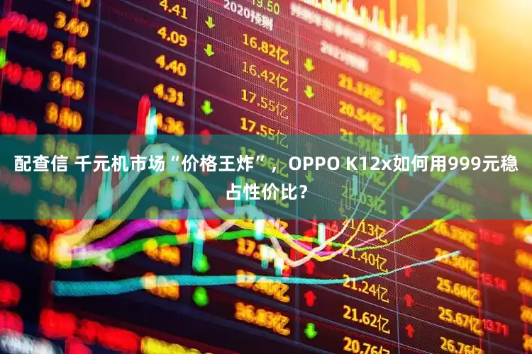 配查信 千元机市场“价格王炸”，OPPO K12x如何用999元稳占性价比？