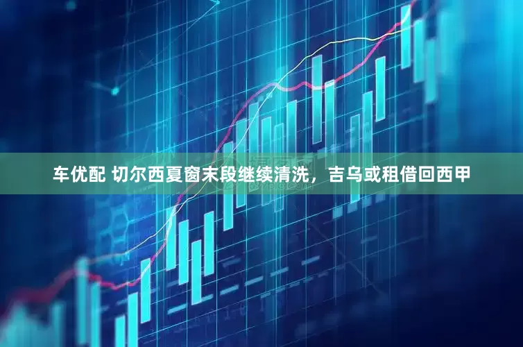 车优配 切尔西夏窗末段继续清洗，吉乌或租借回西甲